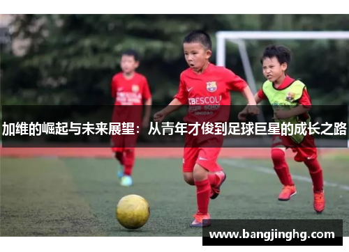 加维的崛起与未来展望:从青年才俊到足球巨星的成长之路 加维的崛起与未来展望:从青年才俊到足球巨星的成长之路
