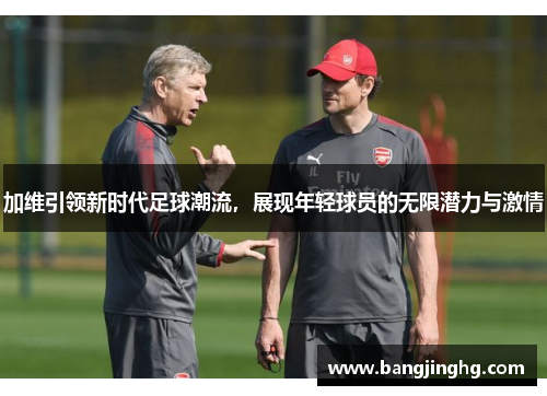 加维引领新时代足球潮流，展现年轻球员的无限潜力与激情