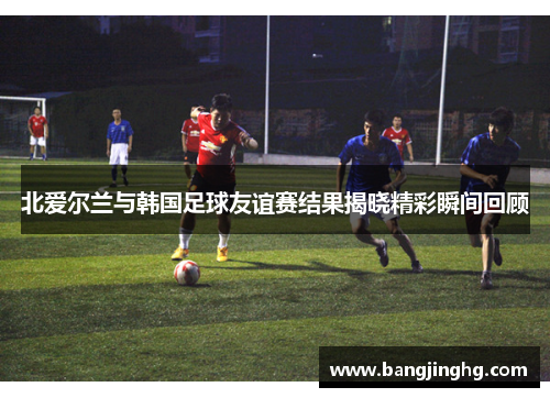 北爱尔兰与韩国足球友谊赛结果揭晓精彩瞬间回顾