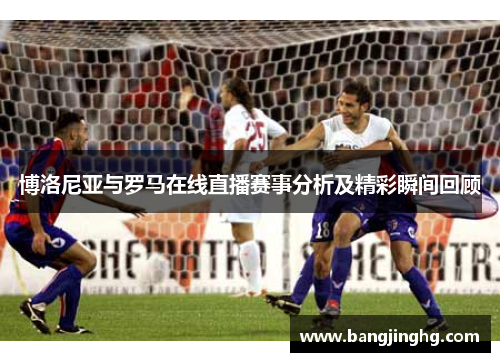 博洛尼亚与罗马在线直播赛事分析及精彩瞬间回顾