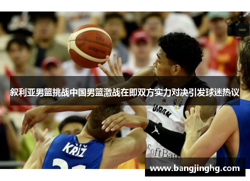 叙利亚男篮挑战中国男篮激战在即双方实力对决引发球迷热议 叙利亚男篮挑战中国男篮激战在即双方实力对决引发球迷热议