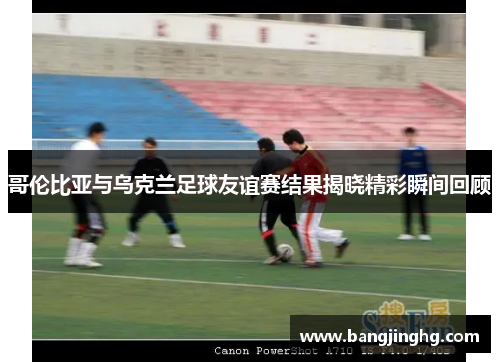 哥伦比亚与乌克兰足球友谊赛结果揭晓精彩瞬间回顾