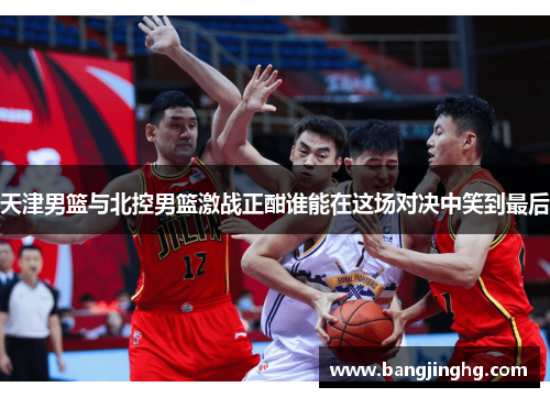 天津男篮与北控男篮激战正酣谁能在这场对决中笑到最后
