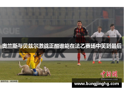 奥兰斯与贝兹尔激战正酣谁能在法乙赛场中笑到最后