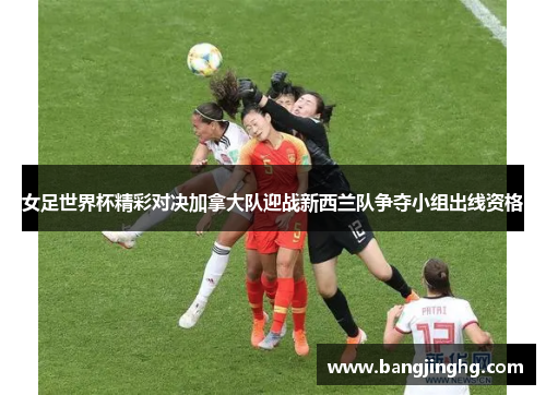 女足世界杯精彩对决加拿大队迎战新西兰队争夺小组出线资格