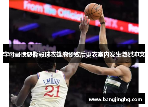 字母哥愤怒撕毁球衣雄鹿惨败后更衣室内发生激烈冲突