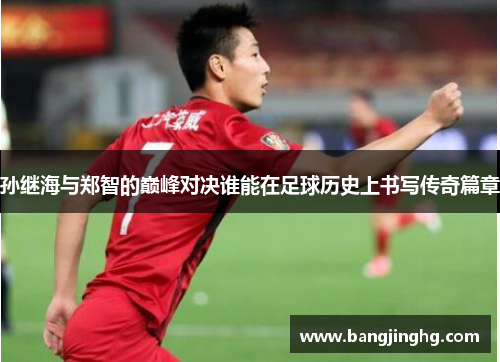 孙继海与郑智的巅峰对决谁能在足球历史上书写传奇篇章
