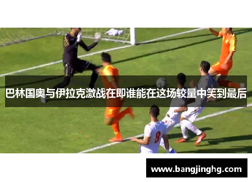 巴林国奥与伊拉克激战在即谁能在这场较量中笑到最后