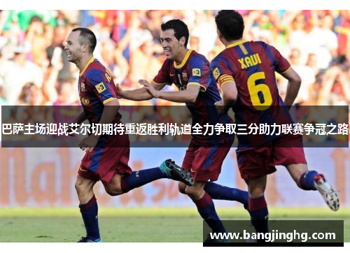 巴萨主场迎战艾尔切期待重返胜利轨道全力争取三分助力联赛争冠之路
