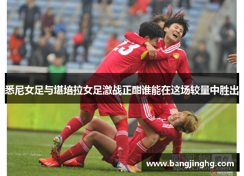 悉尼女足与堪培拉女足激战正酣谁能在这场较量中胜出