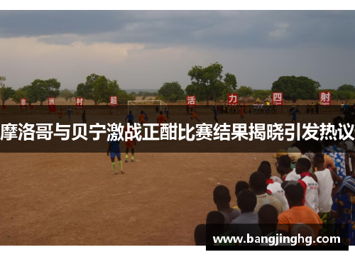 摩洛哥与贝宁激战正酣比赛结果揭晓引发热议