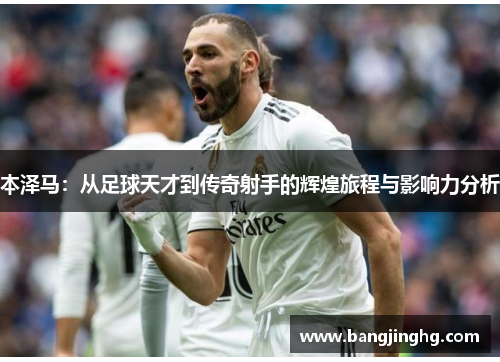 本泽马：从足球天才到传奇射手的辉煌旅程与影响力分析