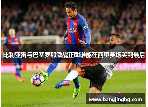 比利亚雷与巴塞罗那激战正酣谁能在西甲赛场笑到最后